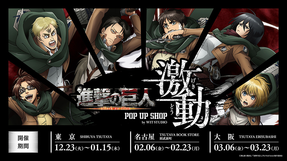 TV アニメ『進撃の巨人』 POP UP SHOP＜激動＞by WIT STUDIO」が12 月 23 日より開催！<br />≪Action≫と ≪Animation≫2 種類の描き下ろし新商品が登場！さらに海外巡回も！
